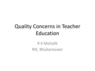 Quality Concerns in Teacher
Education
R K Mohalik
RIE, Bhubaneswar
 