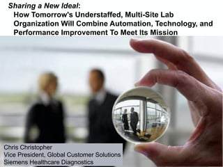Chris Christopher
Vice President, Global Customer Solutions
Siemens Healthcare Diagnostics
Sharing a New Ideal:
How Tomorrow's Understaffed, Multi-Site Lab
Organization Will Combine Automation, Technology, and
Performance Improvement To Meet Its Mission
 