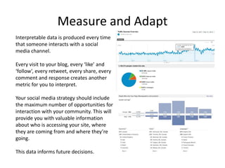 Measure and Adapt
Interpretable data is produced every time
that someone interacts with a social
media channel.

Every visit to your blog, every ‘like’ and
‘follow’, every retweet, every share, every
comment and response creates another
metric for you to interpret.

Your social media strategy should include
the maximum number of opportunities for
interaction with your community. This will
provide you with valuable information
about who is accessing your site, where
they are coming from and where they’re
going.

This data informs future decisions.
 