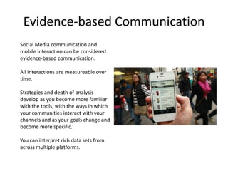 Evidence-based Communication
Social Media communication and
mobile interaction can be considered
evidence-based communication.

All interactions are measureable over
time.

Strategies and depth of analysis
develop as you become more familiar
with the tools, with the ways in which
your communities interact with your
channels and as your goals change and
become more specific.

You can interpret rich data sets from
across multiple platforms.
 