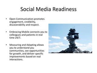 Social Media Readiness
• Open Communication promotes
  engagement, credibility,
  discoverability and respect.

• Embracing Mobile connects you to
  colleagues and patients in real
  time 24/7.

• Measuring and Adapting allows
  you to understand you
  communities, see opportunities
  for growth, and deliver specific
  improvements based on real
  interactions.
 