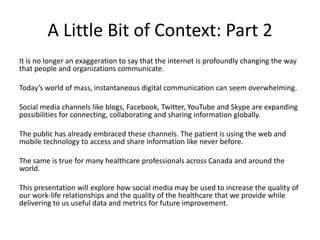 A Little Bit of Context: Part 2
It is no longer an exaggeration to say that the internet is profoundly changing the way
that people and organizations communicate.

Today’s world of mass, instantaneous digital communication can seem overwhelming.

Social media channels like blogs, Facebook, Twitter, YouTube and Skype are expanding
possibilities for connecting, collaborating and sharing information globally.

The public has already embraced these channels. The patient is using the web and
mobile technology to access and share information like never before.

The same is true for many healthcare professionals across Canada and around the
world.

This presentation will explore how social media may be used to increase the quality of
our work-life relationships and the quality of the healthcare that we provide while
delivering to us useful data and metrics for future improvement.
 