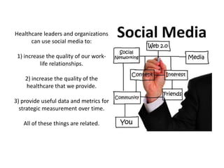 Healthcare leaders and organizations
      can use social media to:

 1) increase the quality of our work-
          life relationships.

    2) increase the quality of the
    healthcare that we provide.

3) provide useful data and metrics for
  strategic measurement over time.

   All of these things are related.
 