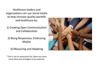 Healthcare leaders and
organizations can use social media
 to help increase quality worklife
        and healthcare by:

1) Creating Open Communication
        and Collaboration

 2) Being Responsive, Embracing
             Mobile

    3) Measuring and Adapting

* this is not an exhaustive list, there are many
  more ideas and strategies to be explored.
 