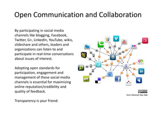 Open Communication and Collaboration
By participating in social media
channels like blogging, Facebook,
Twitter, G+, LinkedIn, YouTube, wikis,
slideshare and others, leaders and
organizations can listen to and
participate in real-time conversations
about issues of interest.

Adopting open standards for
participation, engagement and
management of these social media
channels is essential for maximizing
online reputation/credibility and
quality of feedback.

Transparency is your friend.
 
