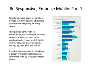 Be Responsive, Embrace Mobile: Part 1
Smartphones are powerful handheld
devices that have become ubiquitous
tools for everyday living for many
people.

They provide connection to
communities, entertainment, location
services, internet access, media
creation (audio, video, photo), health
information, emergency outreach,
connecting with work and family.

In an increasing number of situations
a person will locate health services
and information by using their mobile
phone.
 