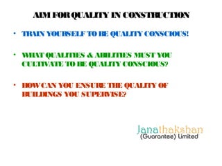 AIM FOR QUALITY IN CONSTRUCTION 
• TRAIN YOURSELF TO BE QUALITY CONSCIOUS! 
• WHAT QUALITIES & ABILITIES MUST YOU 
CULTIVATE TO BE QUALITY CONSCIOUS? 
• HOW CAN YOU ENSURE THE QUALITY OF 
BUILDINGS YOU SUPERVISE? 
 