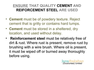 ENSURE THAT QUALITY CEMENT AND 
REIFORCEMENT STEEL ARE USED 
• Cement must be of powdery texture. Reject 
cement that is gritty or contains hard lumps. 
• Cement must be stored in a sheltered, dry 
location, and used without delay. 
• Reinforcement steel must be relatively free of 
dirt & rust. Where rust is present, remove rust by 
brushing with a wire brush. Where oil is present, 
it must be wiped off or burned away thoroughly 
before using. 
 