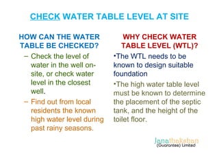 CHECK WATER TABLE LEVEL AT SITE 
HOW CAN THE WATER 
TABLE BE CHECKED? 
– Check the level of 
water in the well on-site, 
or check water 
level in the closest 
well. 
– Find out from local 
residents the known 
high water level during 
past rainy seasons. 
WHY CHECK WATER 
TABLE LEVEL (WTL)? 
•The WTL needs to be 
known to design suitable 
foundation 
•The high water table level 
must be known to determine 
the placement of the septic 
tank, and the height of the 
toilet floor. 
 