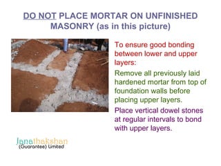 DO NOT PLACE MORTAR ON UNFINISHED 
MASONRY (as in this picture) 
To ensure good bonding 
between lower and upper 
layers: 
Remove all previously laid 
hardened mortar from top of 
foundation walls before 
placing upper layers. 
Place vertical dowel stones 
at regular intervals to bond 
with upper layers. 
 