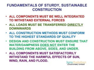 FUNDAMENTALS OF STURDY, SUSTAINABLE 
CONSTRUCTION 
• ALL COMPONENTS MUST BE WELL INTEGRATED 
TO WITHSTAND EXTERNAL FORCES 
• ALL LOADS MUST BE TRANSFERRED DIRECTLY 
DOWNWARDS 
• ALL CONSTRUCTION METHODS MUST CONFORM 
TO THE HIGHEST STANDARDS OF QUALITY 
• DESIGN AND CONSTRUCTION MUST ENSURE THAT 
WATER/DAMPNESS DOES NOT ENTER THE 
BUILDING FROM ABOVE, SIDES, AND UNDER. 
• ALL COMPONENTS MUST SATISFACTORILY 
WITHSTAND THE HARMFUL EFFECTS OF SUN, 
WIND, RAIN, AND FLOOD. 
 