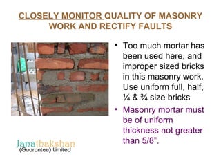 CLOSELY MONITOR QUALITY OF MASONRY 
WORK AND RECTIFY FAULTS 
• Too much mortar has 
been used here, and 
improper sized bricks 
in this masonry work. 
Use uniform full, half, 
¼ & ¾ size bricks 
• Masonry mortar must 
be of uniform 
thickness not greater 
than 5/8”. 
 
