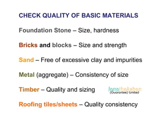 CHECK QUALITY OF BASIC MATERIALS 
Foundation Stone – Size, hardness 
Bricks and blocks – Size and strength 
Sand – Free of excessive clay and impurities 
Metal (aggregate) – Consistency of size 
Timber – Quality and sizing 
Roofing tiles/sheets – Quality consistency 
 