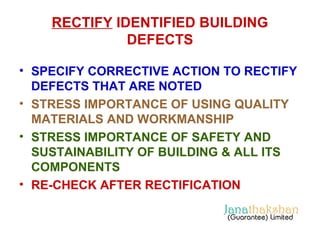 RECTIFY IDENTIFIED BUILDING 
DEFECTS 
• SPECIFY CORRECTIVE ACTION TO RECTIFY 
DEFECTS THAT ARE NOTED 
• STRESS IMPORTANCE OF USING QUALITY 
MATERIALS AND WORKMANSHIP 
• STRESS IMPORTANCE OF SAFETY AND 
SUSTAINABILITY OF BUILDING & ALL ITS 
COMPONENTS 
• RE-CHECK AFTER RECTIFICATION 
