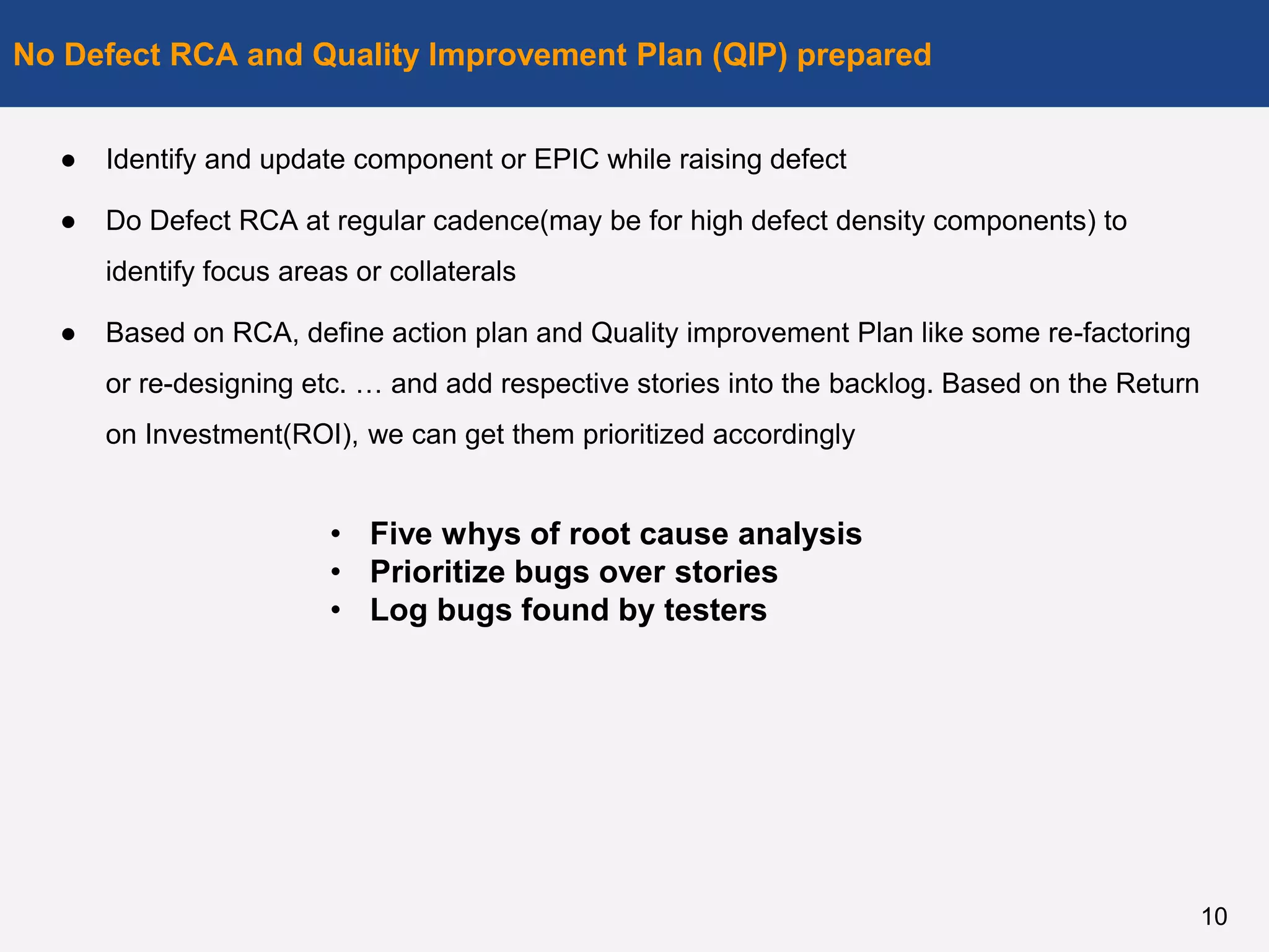 ● Identify and update component or EPIC while raising defect
● Do Defect RCA at regular cadence(may be for high defect density components) to
identify focus areas or collaterals
● Based on RCA, define action plan and Quality improvement Plan like some re-factoring
or re-designing etc. … and add respective stories into the backlog. Based on the Return
on Investment(ROI), we can get them prioritized accordingly
No Defect RCA and Quality Improvement Plan (QIP) prepared
10
• Five whys of root cause analysis
• Prioritize bugs over stories
• Log bugs found by testers
 