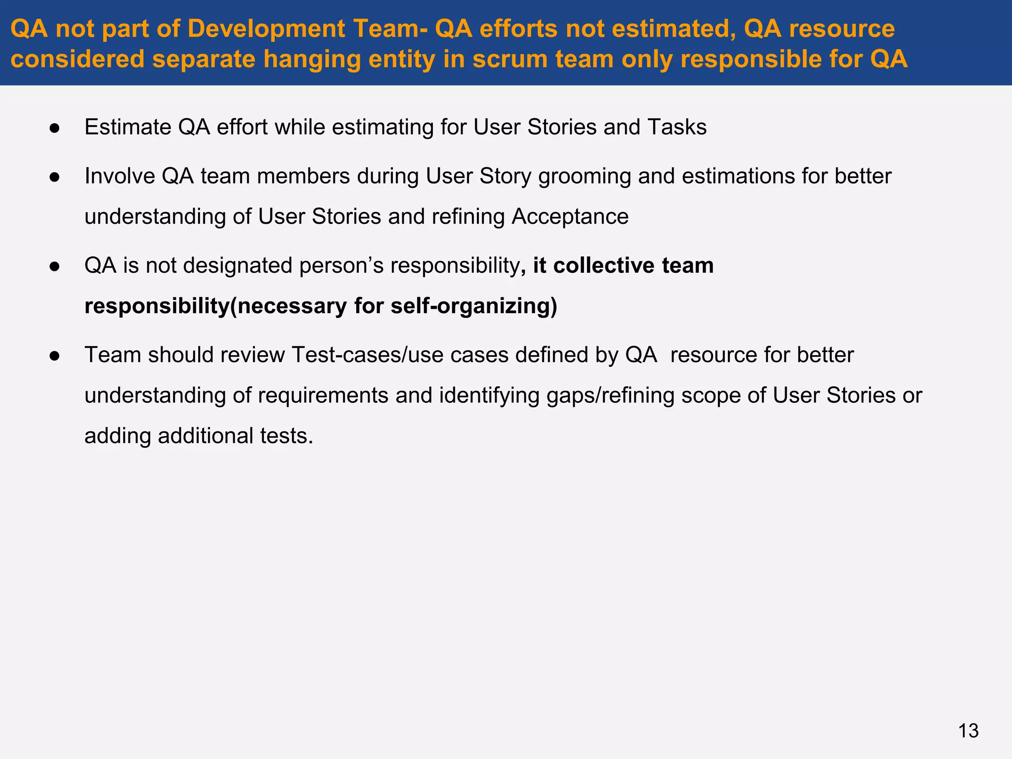 ● Estimate QA effort while estimating for User Stories and Tasks
● Involve QA team members during User Story grooming and estimations for better
understanding of User Stories and refining Acceptance
● QA is not designated person’s responsibility, it collective team
responsibility(necessary for self-organizing)
● Team should review Test-cases/use cases defined by QA resource for better
understanding of requirements and identifying gaps/refining scope of User Stories or
adding additional tests.
QA not part of Development Team- QA efforts not estimated, QA resource
considered separate hanging entity in scrum team only responsible for QA
13
 