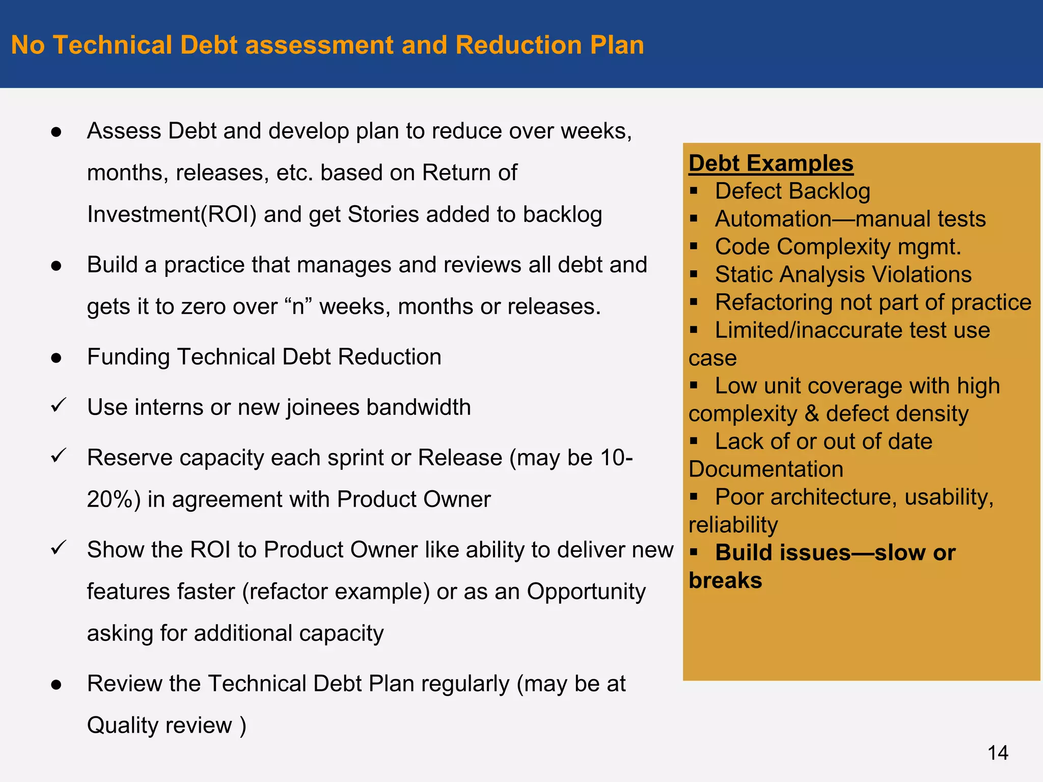 ● Assess Debt and develop plan to reduce over weeks,
months, releases, etc. based on Return of
Investment(ROI) and get Stories added to backlog
● Build a practice that manages and reviews all debt and
gets it to zero over “n” weeks, months or releases.
● Funding Technical Debt Reduction
 Use interns or new joinees bandwidth
 Reserve capacity each sprint or Release (may be 10-
20%) in agreement with Product Owner
 Show the ROI to Product Owner like ability to deliver new
features faster (refactor example) or as an Opportunity
asking for additional capacity
● Review the Technical Debt Plan regularly (may be at
Quality review )
No Technical Debt assessment and Reduction Plan
14
Debt Examples
 Defect Backlog
 Automation—manual tests
 Code Complexity mgmt.
 Static Analysis Violations
 Refactoring not part of practice
 Limited/inaccurate test use
case
 Low unit coverage with high
complexity & defect density
 Lack of or out of date
Documentation
 Poor architecture, usability,
reliability
 Build issues—slow or
breaks
 