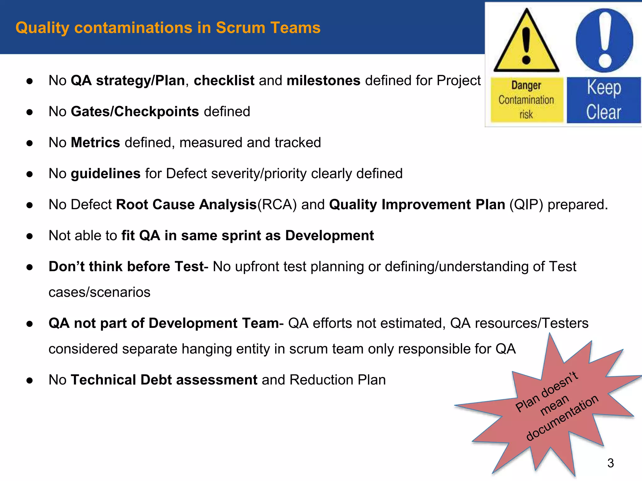 ● No QA strategy/Plan, checklist and milestones defined for Project
● No Gates/Checkpoints defined
● No Metrics defined, measured and tracked
● No guidelines for Defect severity/priority clearly defined
● No Defect Root Cause Analysis(RCA) and Quality Improvement Plan (QIP) prepared.
● Not able to fit QA in same sprint as Development
● Don’t think before Test- No upfront test planning or defining/understanding of Test
cases/scenarios
● QA not part of Development Team- QA efforts not estimated, QA resources/Testers
considered separate hanging entity in scrum team only responsible for QA
● No Technical Debt assessment and Reduction Plan
Quality contaminations in Scrum Teams
3
 