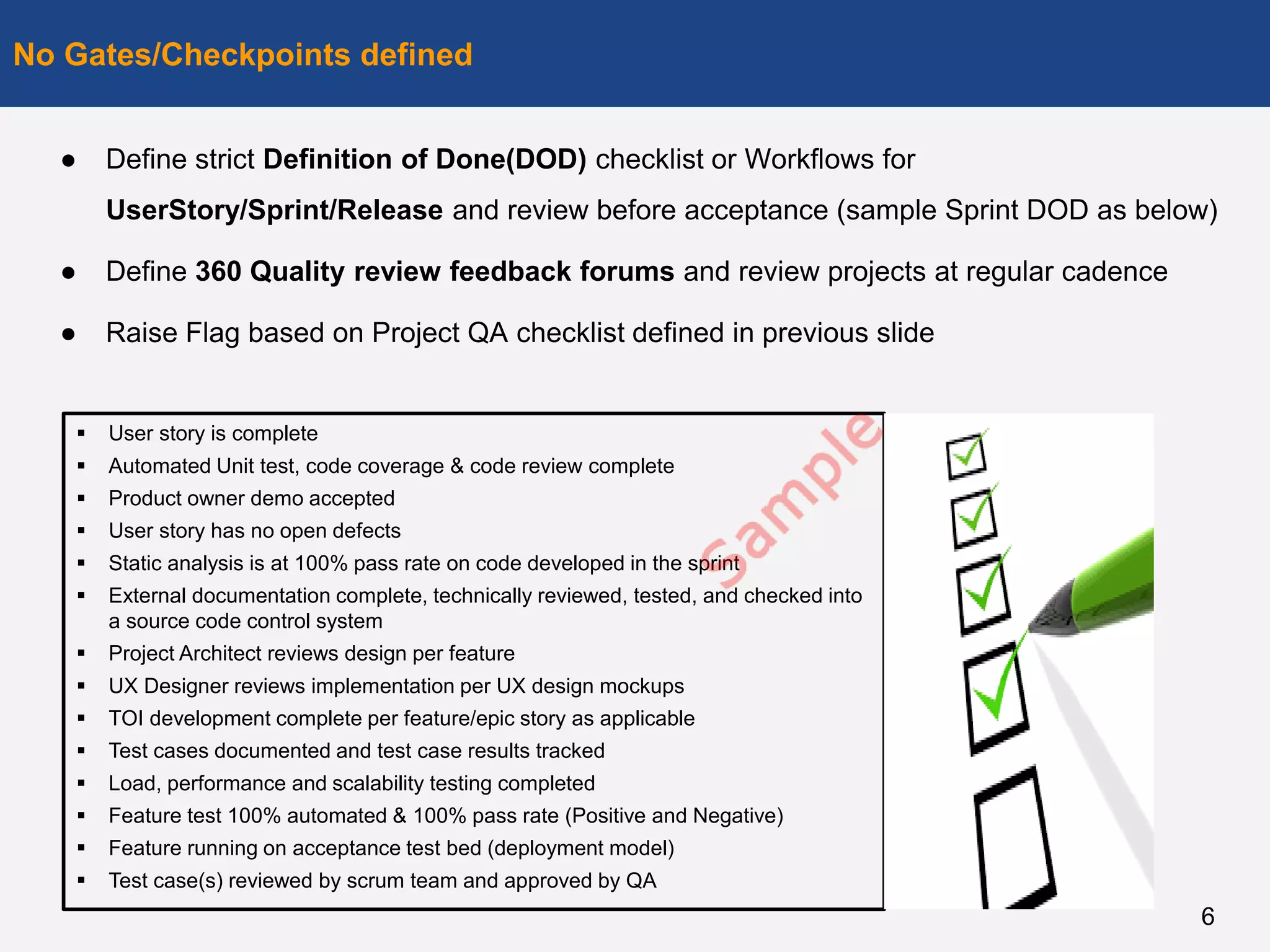 ● Define strict Definition of Done(DOD) checklist or Workflows for
UserStory/Sprint/Release and review before acceptance (sample Sprint DOD as below)
● Define 360 Quality review feedback forums and review projects at regular cadence
● Raise Flag based on Project QA checklist defined in previous slide
No Gates/Checkpoints defined
6
 User story is complete
 Automated Unit test, code coverage & code review complete
 Product owner demo accepted
 User story has no open defects
 Static analysis is at 100% pass rate on code developed in the sprint
 External documentation complete, technically reviewed, tested, and checked into
a source code control system
 Project Architect reviews design per feature
 UX Designer reviews implementation per UX design mockups
 TOI development complete per feature/epic story as applicable
 Test cases documented and test case results tracked
 Load, performance and scalability testing completed
 Feature test 100% automated & 100% pass rate (Positive and Negative)
 Feature running on acceptance test bed (deployment model)
 Test case(s) reviewed by scrum team and approved by QA
 