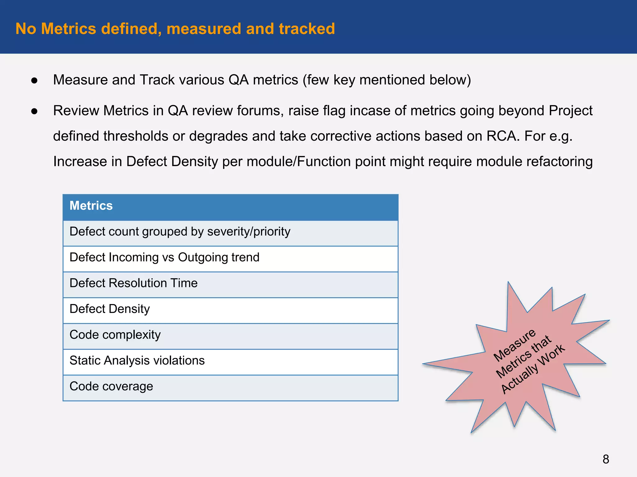 ● Measure and Track various QA metrics (few key mentioned below)
● Review Metrics in QA review forums, raise flag incase of metrics going beyond Project
defined thresholds or degrades and take corrective actions based on RCA. For e.g.
Increase in Defect Density per module/Function point might require module refactoring
No Metrics defined, measured and tracked
8
Metrics
Defect count grouped by severity/priority
Defect Incoming vs Outgoing trend
Defect Resolution Time
Defect Density
Code complexity
Static Analysis violations
Code coverage
 