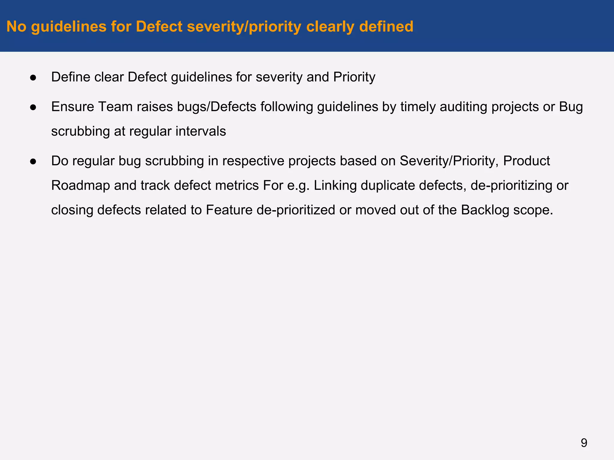 ● Define clear Defect guidelines for severity and Priority
● Ensure Team raises bugs/Defects following guidelines by timely auditing projects or Bug
scrubbing at regular intervals
● Do regular bug scrubbing in respective projects based on Severity/Priority, Product
Roadmap and track defect metrics For e.g. Linking duplicate defects, de-prioritizing or
closing defects related to Feature de-prioritized or moved out of the Backlog scope.
No guidelines for Defect severity/priority clearly defined
9
 