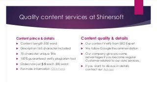 Quality content services at Shinersoft
Content prince & details
 Content Length 500 word
 Description 160 character Included
 70 character unique Title
 100% guaranteed verify plagiarism tool
 Order now just $ 5 each 500 word
 For more information Click here
Content quality & details
 Our content Verify from SEO Expert
 We follow Google Recommendation
 Our company give you some
advantages if you become regular
Customer related to our core services.
 If you want to discuss in details
contact our Adviser
 