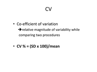 CV
• Co-efficient of variation
relative magnitude of variability while
comparing two procedures

• CV % = (SD x 100)/mean

 