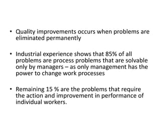 • Quality improvements occurs when problems are
eliminated permanently
• Industrial experience shows that 85% of all
problems are process problems that are solvable
only by managers – as only management has the
power to change work processes
• Remaining 15 % are the problems that require
the action and improvement in performance of
individual workers.

 