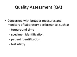 Quality Assessment (QA)
• Concerned with broader measures and
monitors of laboratory performance, such as
- turnaround time
- specimen identification
- patient identification
- test utility

 