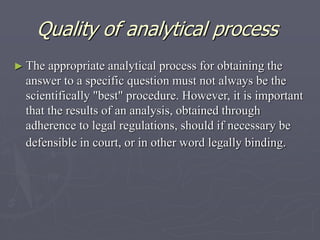 Quality of analytical process
► The

appropriate analytical process for obtaining the
answer to a specific question must not always be the
scientifically "best" procedure. However, it is important
that the results of an analysis, obtained through
adherence to legal regulations, should if necessary be
defensible in court, or in other word legally binding.

 