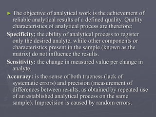► The

objective of analytical work is the achievement of
reliable analytical results of a defined quality. Quality
characteristics of analytical process are therefore:
Specificity; the ability of analytical process to register
only the desired analyte, while other components or
characteristics present in the sample (known as the
matrix) do not influence the results.
Sensitivity: the change in measured value per change in
analyte.
Accuracy: is the sense of both trueness (lack of
systematic errors) and precision (measurement of
differences between results, as obtained by repeated use
of an established analytical process on the same
sample). Imprecision is caused by random errors.

 