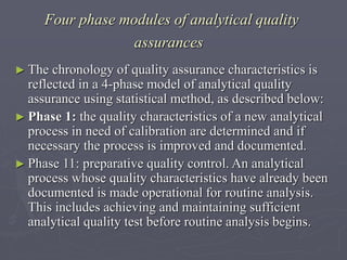 Four phase modules of analytical quality
assurances
► The

chronology of quality assurance characteristics is
reflected in a 4-phase model of analytical quality
assurance using statistical method, as described below:
► Phase 1: the quality characteristics of a new analytical
process in need of calibration are determined and if
necessary the process is improved and documented.
► Phase 11: preparative quality control. An analytical
process whose quality characteristics have already been
documented is made operational for routine analysis.
This includes achieving and maintaining sufficient
analytical quality test before routine analysis begins.

 