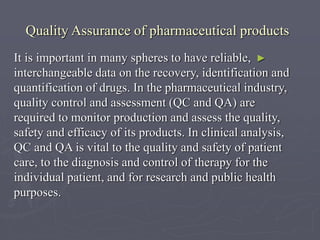 Quality Assurance of pharmaceutical products
It is important in many spheres to have reliable, ►
interchangeable data on the recovery, identification and
quantification of drugs. In the pharmaceutical industry,
quality control and assessment (QC and QA) are
required to monitor production and assess the quality,
safety and efficacy of its products. In clinical analysis,
QC and QA is vital to the quality and safety of patient
care, to the diagnosis and control of therapy for the
individual patient, and for research and public health
purposes.

 