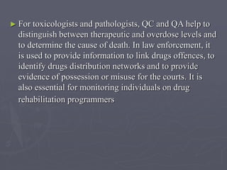 ► For

toxicologists and pathologists, QC and QA help to
distinguish between therapeutic and overdose levels and
to determine the cause of death. In law enforcement, it
is used to provide information to link drugs offences, to
identify drugs distribution networks and to provide
evidence of possession or misuse for the courts. It is
also essential for monitoring individuals on drug
rehabilitation programmers

 