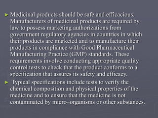 ► Medicinal

products should be safe and efficacious.
Manufacturers of medicinal products are required by
law to possess marketing authorizations from
government regulatory agencies in countries in which
their products are marketed and to manufacture their
products in compliance with Good Pharmaceutical
Manufacturing Practice (GMP) standards. These
requirements involve conducting appropriate quality
control tests to check that the product conforms to a
specification that assures its safety and efficacy.
► Typical specifications include tests to verify the
chemical composition and physical properties of the
medicine and to ensure that the medicine is not
contaminated by micro–organisms or other substances.

 