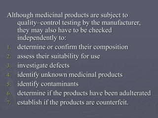 Although medicinal products are subject to
quality–control testing by the manufacturer,
they may also have to be checked
independently to:
1. determine or confirm their composition
2. assess their suitability for use
3. investigate defects
4. identify unknown medicinal products
5. identify contaminants
6. determine if the products have been adulterated
7. establish if the products are counterfeit.

 