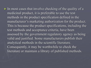 ► In

most cases that involve checking of the quality of a
medicinal product, it is preferable to use the test
methods in the product specification defined in the
manufacturer’s marketing authorization for the product.
This is because the product specifications, including the
test methods and acceptance criteria, have been
assessed by the government regulatory agency as being
valid and justified. Some manufacturers publish their
analytical methods in the scientific literature.
Consequently, it may be worthwhile to check the
literature or maintain a library of published methods.

 