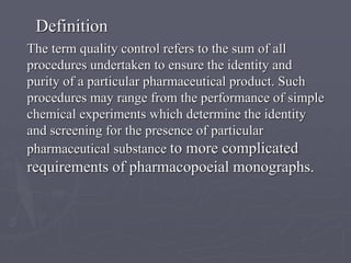 Definition
The term quality control refers to the sum of all
procedures undertaken to ensure the identity and
purity of a particular pharmaceutical product. Such
procedures may range from the performance of simple
chemical experiments which determine the identity
and screening for the presence of particular
pharmaceutical substance to more complicated

requirements of pharmacopoeial monographs.

 