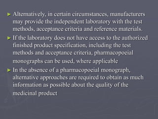 ► Alternatively,

in certain circumstances, manufacturers
may provide the independent laboratory with the test
methods, acceptance criteria and reference materials.
► If the laboratory does not have access to the authorized
finished product specification, including the test
methods and acceptance criteria, pharmacopoeial
monographs can be used, where applicable
► In the absence of a pharmacopoeial monograph,
alternative approaches are required to obtain as much
information as possible about the quality of the
medicinal product

 