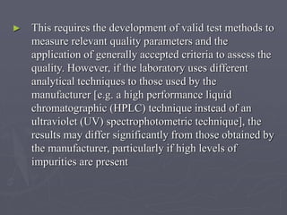 ►

This requires the development of valid test methods to
measure relevant quality parameters and the
application of generally accepted criteria to assess the
quality. However, if the laboratory uses different
analytical techniques to those used by the
manufacturer [e.g. a high performance liquid
chromatographic (HPLC) technique instead of an
ultraviolet (UV) spectrophotometric technique], the
results may differ significantly from those obtained by
the manufacturer, particularly if high levels of
impurities are present

 