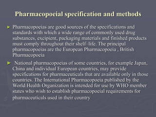 Pharmacopoeial specification and methods
►

Pharmacopoeias are good sources of the specifications and
standards with which a wide range of commonly used drug
substances, excipient, packaging materials and finished products
must comply throughout their shelf–life. The principal
pharmacopoeias are the European Pharmacopoeia , British
Pharmacopoeia

► National pharmacopoeias of some countries, for example Japan,

China and individual European countries, may provide
specifications for pharmaceuticals that are available only in those
countries. The International Pharmacopoeia published by the
World Health Organization is intended for use by WHO member
states who wish to establish pharmacopoeial requirements for
pharmaceuticals used in their country

 