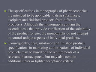► The

specifications in monographs of pharmacopoeias
are intended to be applicable to drug substances,
excipient and finished products from different
producers. Although the monographs contain the
essential tests that provide verification of the suitability
of the product for use, the monographs do not attempt
to control unique aspects of individual products.
► Consequently, drug substance and finished product
specifications in marketing authorizations of individual
products may be based on the requirements of a
relevant pharmacopoeia, but may also contain
additional tests or tighter acceptance criteria

 