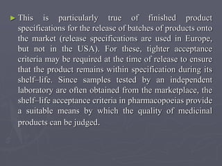 ► This

is particularly true of finished product
specifications for the release of batches of products onto
the market (release specifications are used in Europe,
but not in the USA). For these, tighter acceptance
criteria may be required at the time of release to ensure
that the product remains within specification during its
shelf–life. Since samples tested by an independent
laboratory are often obtained from the marketplace, the
shelf–life acceptance criteria in pharmacopoeias provide
a suitable means by which the quality of medicinal
products can be judged.

 