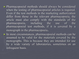 ► Pharmacopoeial

methods should always be considered
when the testing of pharmacopoeial articles is required.
Even if the test methods in the marketing authorization
differ from those in the relevant pharmacopoeia, the
article must also comply with the standards of the
pharmacopoeia,
including
the
use
of
the
pharmacopoeial test methods, if it is covered by a
monograph in the pharmacopoeia.
► In most circumstances, pharmacopoeial methods can be
assumed to be valid for the materials covered by the
monographs. This is because they are intended for use
by a wide variety of laboratories, sometimes on an
infrequent basis.

 