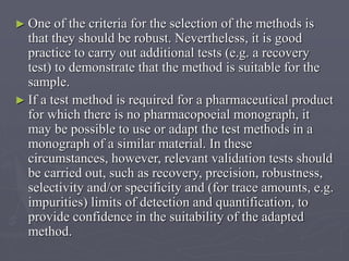 ► One

of the criteria for the selection of the methods is
that they should be robust. Nevertheless, it is good
practice to carry out additional tests (e.g. a recovery
test) to demonstrate that the method is suitable for the
sample.
► If a test method is required for a pharmaceutical product
for which there is no pharmacopoeial monograph, it
may be possible to use or adapt the test methods in a
monograph of a similar material. In these
circumstances, however, relevant validation tests should
be carried out, such as recovery, precision, robustness,
selectivity and/or specificity and (for trace amounts, e.g.
impurities) limits of detection and quantification, to
provide confidence in the suitability of the adapted
method.

 