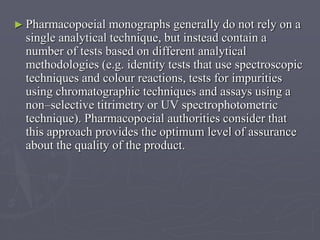 ► Pharmacopoeial

monographs generally do not rely on a
single analytical technique, but instead contain a
number of tests based on different analytical
methodologies (e.g. identity tests that use spectroscopic
techniques and colour reactions, tests for impurities
using chromatographic techniques and assays using a
non–selective titrimetry or UV spectrophotometric
technique). Pharmacopoeial authorities consider that
this approach provides the optimum level of assurance
about the quality of the product.

 