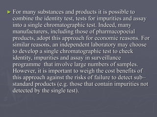 ► For

many substances and products it is possible to
combine the identity test, tests for impurities and assay
into a single chromatographic test. Indeed, many
manufacturers, including those of pharmacopoeial
products, adopt this approach for economic reasons. For
similar reasons, an independent laboratory may choose
to develop a single chromatographic test to check
identity, impurities and assay in surveillance
programme that involve large numbers of samples.
However, it is important to weigh the cost benefits of
this approach against the risks of failure to detect sub–
standard products (e.g. those that contain impurities not
detected by the single test).

 