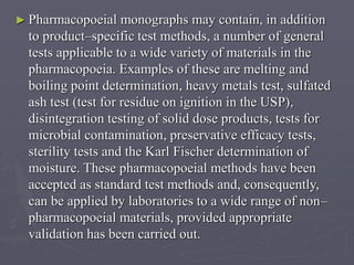 ► Pharmacopoeial

monographs may contain, in addition
to product–specific test methods, a number of general
tests applicable to a wide variety of materials in the
pharmacopoeia. Examples of these are melting and
boiling point determination, heavy metals test, sulfated
ash test (test for residue on ignition in the USP),
disintegration testing of solid dose products, tests for
microbial contamination, preservative efficacy tests,
sterility tests and the Karl Fischer determination of
moisture. These pharmacopoeial methods have been
accepted as standard test methods and, consequently,
can be applied by laboratories to a wide range of non–
pharmacopoeial materials, provided appropriate
validation has been carried out.

 