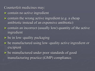 Counterfeit medicines may:
► contain no active ingredient
► contain the wrong active ingredient (e.g. a cheap
antibiotic instead of an expensive antibiotic)
► contain an incorrect (usually low) quantity of the active
ingredient
► be in low–quality packaging
► be manufactured using low–quality active ingredient or
excipient
► be manufactured under poor standards of good
manufacturing practice (GMP) compliance.

 