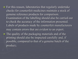 ► For

this reason, laboratories that regularly undertake
checks for counterfeit medicines maintain a stock of
genuine reference products for comparison.
Examination of the labelling should also be carried out
to check the accuracy of the information presented.
Labels of products made by counterfeit manufacturers
may contain errors that are evident to an expert.
► The quality of the packaging materials and of the
printing should also be inspected carefully and, if
possible, compared to that of a genuine batch of the
product.

 